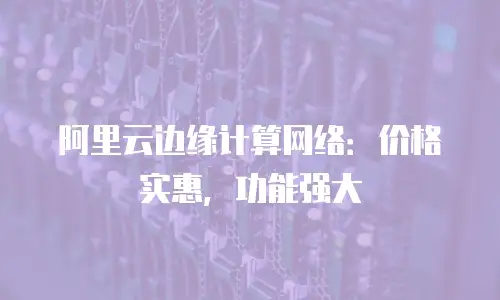 阿里云边缘计算网络：价格实惠，功能强大