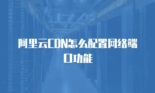 阿里云CDN怎么配置网络端口功能