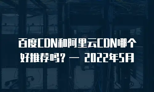 百度CDN和阿里云CDN哪个好推荐吗？— 2022年5月