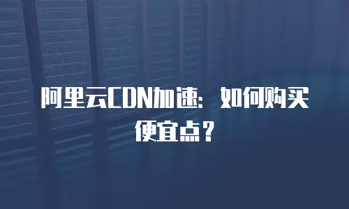 阿里云CDN加速：如何购买便宜点？