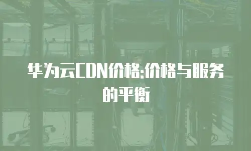 华为云CDN价格:价格与服务的平衡