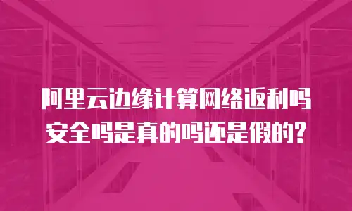 阿里云边缘计算网络返利吗安全吗是真的吗还是假的?