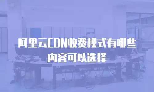 阿里云CDN收费模式有哪些内容可以选择