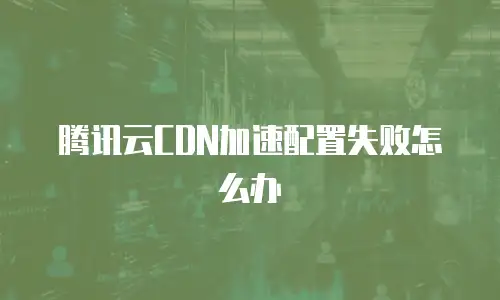 腾讯云CDN加速配置失败怎么办
