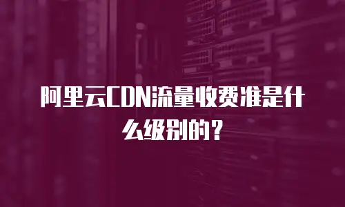 阿里云CDN流量收费准是什么级别的？