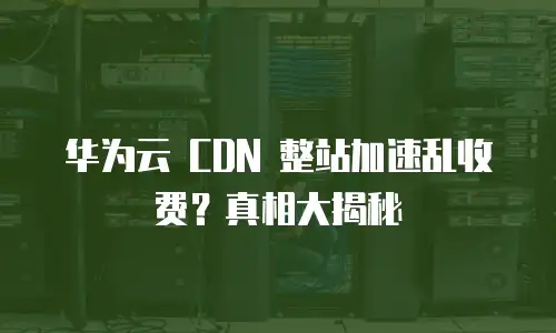 华为云 CDN 整站加速乱收费？真相大揭秘