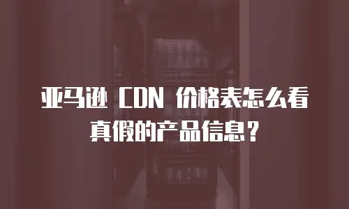 亚马逊 CDN 价格表怎么看真假的产品信息？
