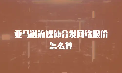 亚马逊流媒体分发网络报价怎么算