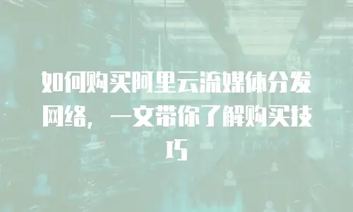 如何购买阿里云流媒体分发网络，一文带你了解购买技巧