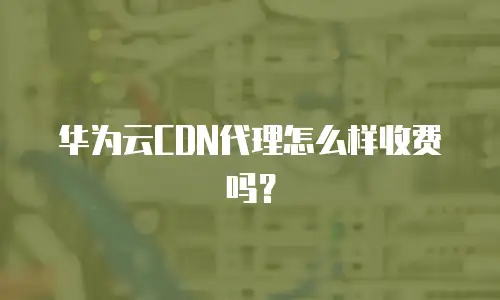 华为云CDN代理怎么样收费吗？