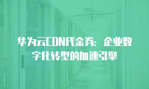 华为云CDN代金券：企业数字化转型的加速引擎