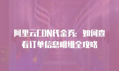 阿里云CDN代金券：如何查看订单信息明细全攻略