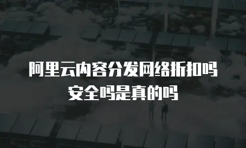阿里云内容分发网络折扣吗安全吗是真的吗