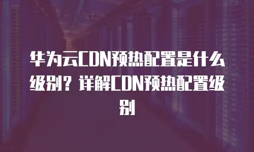 华为云CDN预热配置是什么级别？详解CDN预热配置级别