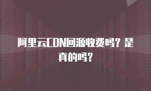 阿里云CDN回源收费吗？是真的吗？