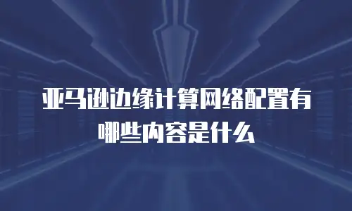 亚马逊边缘计算网络配置有哪些内容是什么