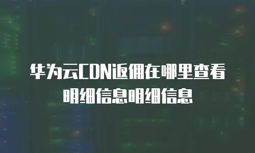 华为云CDN返佣在哪里查看明细信息明细信息