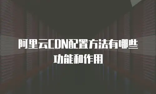 阿里云CDN配置方法有哪些功能和作用