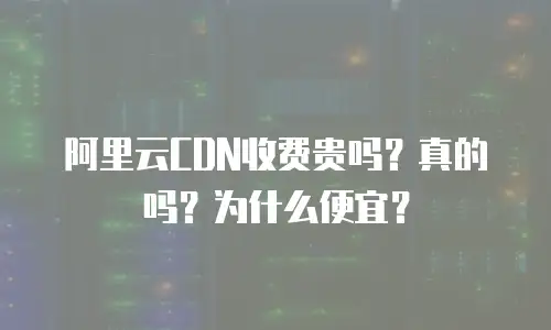 阿里云CDN收费贵吗？真的吗？为什么便宜？