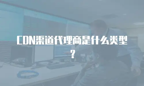 CDN渠道代理商是什么类型？