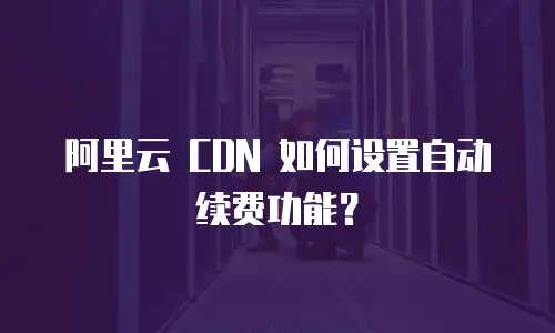 阿里云 CDN 如何设置自动续费功能？