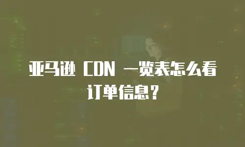 亚马逊 CDN 一览表怎么看订单信息？
