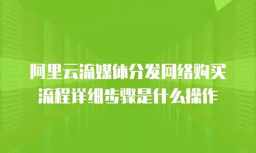 阿里云流媒体分发网络购买流程详细步骤是什么操作