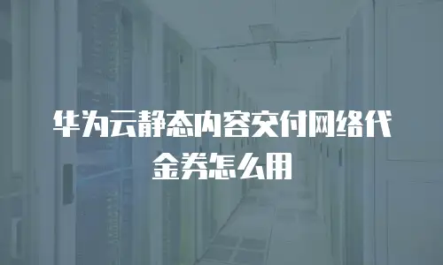 华为云静态内容交付网络代金券怎么用