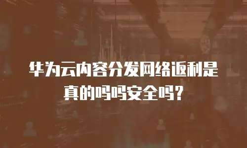 华为云内容分发网络返利是真的吗吗安全吗？