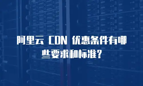 阿里云 CDN 优惠条件有哪些要求和标准？