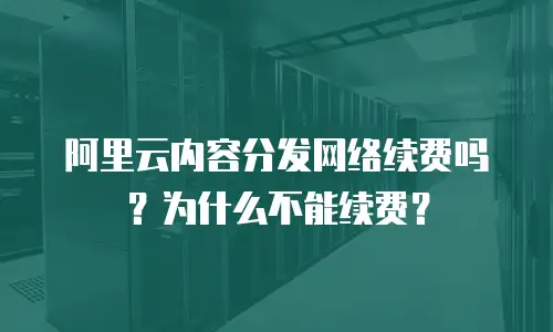 阿里云内容分发网络续费吗？为什么不能续费？