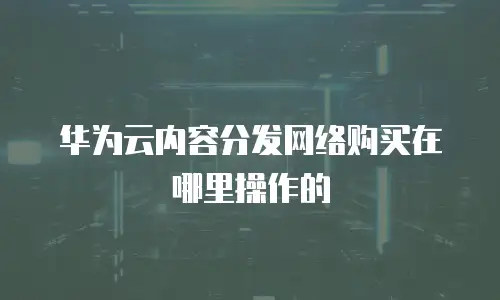 华为云内容分发网络购买在哪里操作的
