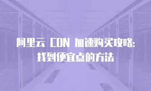 阿里云 CDN 加速购买攻略：找到便宜点的方法