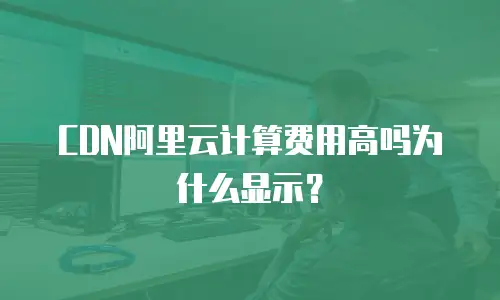 CDN阿里云计算费用高吗为什么显示？