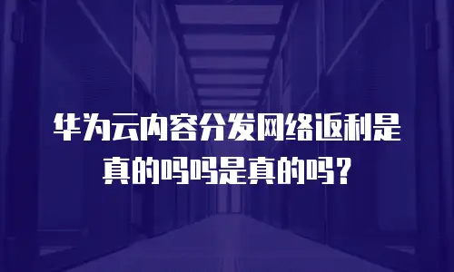 华为云内容分发网络返利是真的吗吗是真的吗？