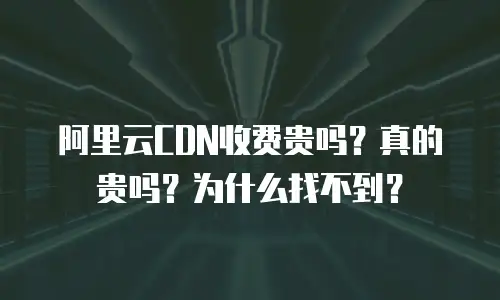 阿里云CDN收费贵吗？真的贵吗？为什么找不到？