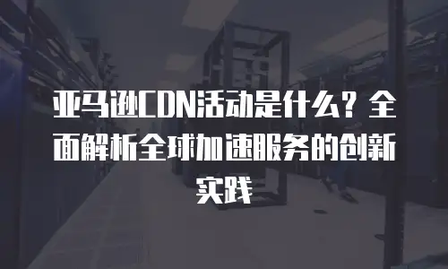 亚马逊CDN活动是什么？全面解析全球加速服务的创新实践