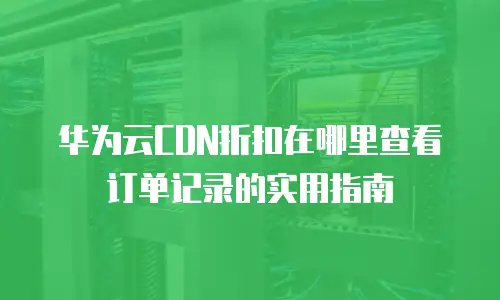 华为云CDN折扣在哪里查看订单记录的实用指南