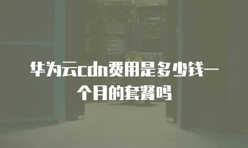 华为云cdn费用是多少钱一个月的套餐吗