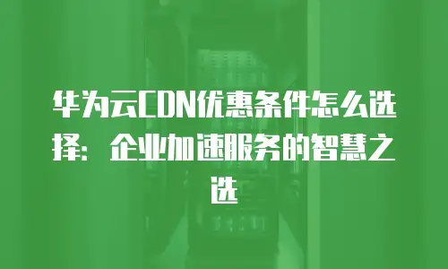 华为云CDN优惠条件怎么选择：企业加速服务的智慧之选