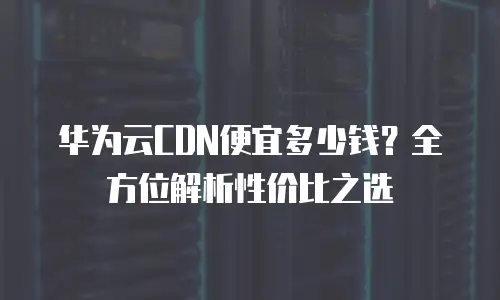 华为云CDN便宜多少钱？全方位解析性价比之选