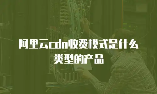 阿里云cdn收费模式是什么类型的产品