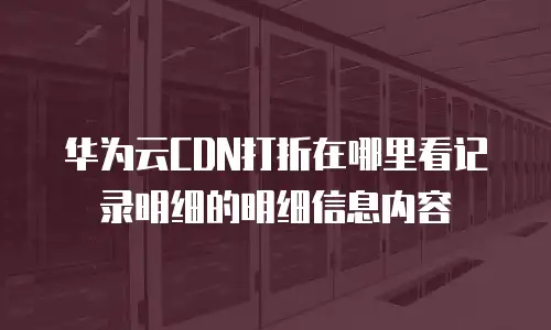 华为云CDN打折在哪里看记录明细的明细信息内容