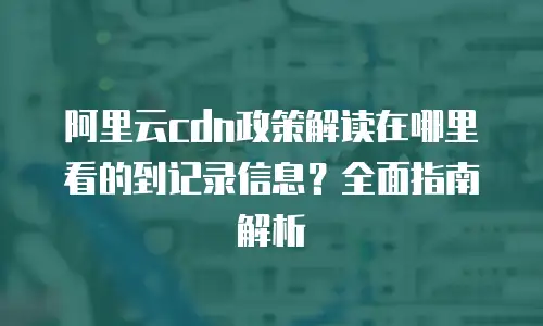阿里云cdn政策解读在哪里看的到记录信息？全面指南解析