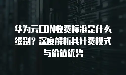 华为云CDN收费标准是什么级别？深度解析其计费模式与价值优势