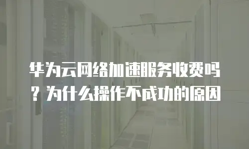 华为云网络加速服务收费吗？为什么操作不成功的原因