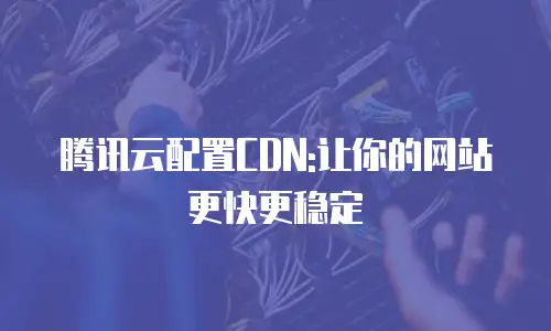 腾讯云配置CDN:让你的网站更快更稳定