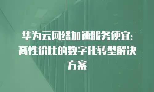 华为云网络加速服务便宜：高性价比的数字化转型解决方案