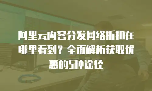 阿里云内容分发网络折扣在哪里看到？全面解析获取优惠的5种途径