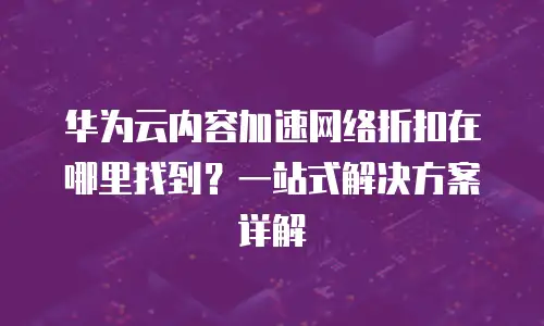 华为云内容加速网络折扣在哪里找到？一站式解决方案详解